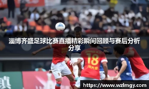 淄博齐盛足球比赛直播精彩瞬间回顾与赛后分析分享