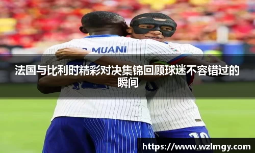 法国与比利时精彩对决集锦回顾球迷不容错过的瞬间